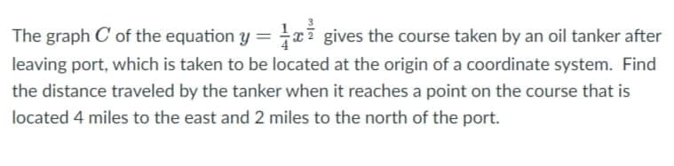 The graph C' of the equation y = gives the course taken by an oil tanker after
leaving port, which is taken to be located at the origin of a coordinate system. Find
the distance traveled by the tanker when it reaches a point on the course that is
located 4 miles to the east and 2 miles to the north of the port.