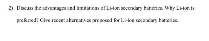 2) Discuss the advantages and limitations of Li-ion secondary batteries. Why Li-ion is
preferred? Give recent alternatives proposed for Li-ion secondary batteries.
