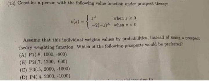 (13) Consider a person with the following value function under prospect theory:
when z 20
v(2) =
-2(-2)5 when z<0
Assume that this individual weights values by probabilities, instead of using a prospect
theory weighting function. Which of the following prospects would be preferred?
(A) P1(.8, 1000, -800)
(В) Р2(.7, 1200, -600)
(C) Р3(5, 2000, -1000)
(D) P4(.4, 2000, -1000)
n dne to
