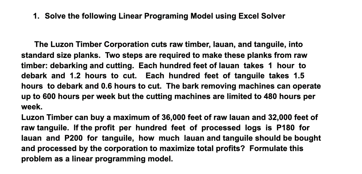 1. Solve the following Linear Programing Model using Excel Solver
The Luzon Timber Corporation cuts raw timber, lauan, and tanguile, into
standard size planks. Two steps are required to make these planks from raw
timber: debarking and cutting. Each hundred feet of lauan takes 1 hour to
Each hundred feet of tanguile takes 1.5
hours to debark and 0.6 hours to cut. The bark removing machines can operate
up to 600 hours per week but the cutting machines are limited to 480 hours per
debark and 1.2 hours to cut.
week.
Luzon Timber can buy a maximum of 36,000 feet of raw lauan and 32,000 feet of
raw tanguile. If the profit per hundred feet of processed logs is P180 for
lauan and P200 for tanguile, how much lauan and tanguile should be bought
and processed by the corporation to maximize total profits? Formulate this
problem as a linear programming model.
