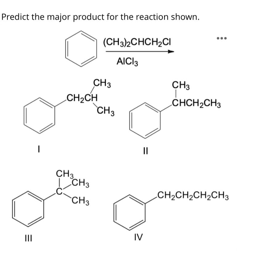 Predict the major product for the reaction shown.
(CH3)2CHCH2CI
AICI3
CH3
CH3
CH2CH
CH3
CHCH2CH3
II
CH3
I CH3
C
CH3
CH2CH2CH2CH3
IV
II
