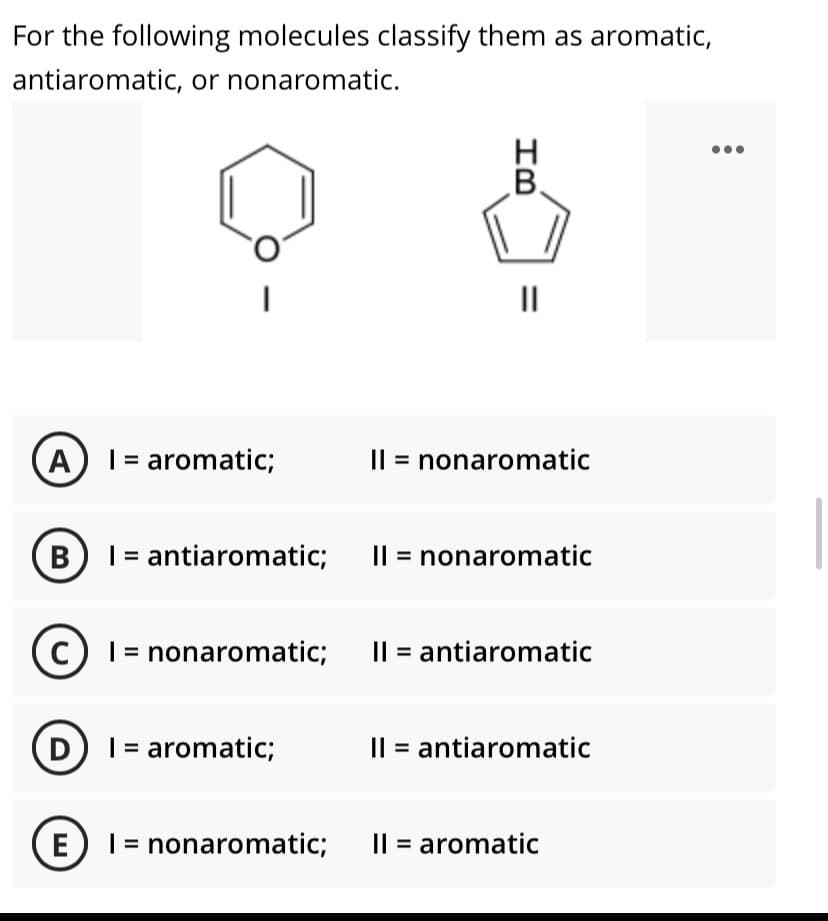 For the following molecules classify them as aromatic,
antiaromatic, or nonaromatic.
В.
II
A) I = aromatic;
Il = nonaromatic
BI = antiaromatic; I| = nonaromatic
CI = nonaromatic; Il = antiaromatic
D I = aromatic;
Il = antiaromatic
E) 1 = nonaromatic;
Il = aromatic
IB
