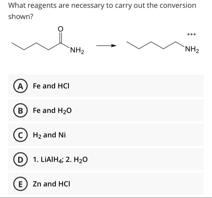 What reagents are necessary to carry out the conversion
shown?
NH2
`NH2
A Fe and HCI
B Fe and H20
C) H2 and Ni
D 1. LIAIH4; 2. H2O
E Zn and HCI

