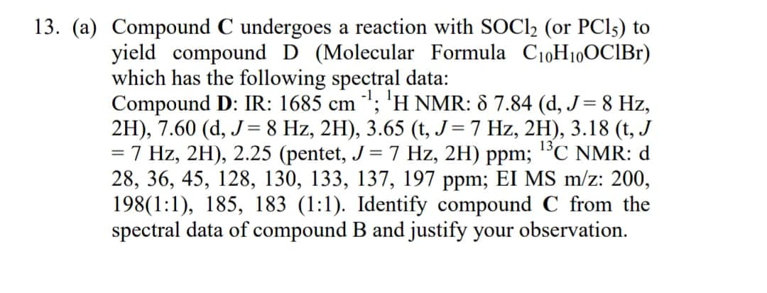 13. (a) Compound C undergoes a reaction with SOCI2 (or PCI5) to
yield compound D (Molecular Formula C10H10OCIB1)
which has the following spectral data:
Compound D: IR: 1685 cm "; 'H NMR: 8 7.84 (d, J= 8 Hz,
2H), 7.60 (d, J= 8 Hz, 2H), 3.65 (t, J=7 Hz, 2H), 3.18 (t, J
= 7 Hz, 2H), 2.25 (pentet, J= 7 Hz, 2H) ppm; "C NMR: d
28, 36, 45, 128, 130, 133, 137, 197 ppm; EI MS m/z: 200,
198(1:1), 185, 183 (1:1). Identify compound C from the
spectral data of compound B and justify your observation.
%3D
