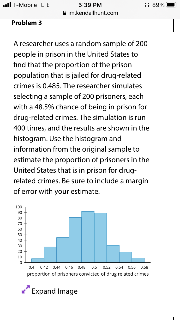 ll T-Mobile LTE
5:39 PM
A 89%
A im.kendallhunt.com
Problem 3
A researcher uses a random sample of 200
people in prison in the United States to
find that the proportion of the prison
population that is jailed for drug-related
crimes is 0.485. The researcher simulates
selecting a sample of 200 prisoners, each
with a 48.5% chance of being in prison for
drug-related crimes. The simulation is run
400 times, and the results are shown in the
histogram. Use the histogram and
information from the original sample to
estimate the proportion of prisoners in the
United States that is in prison for drug-
related crimes. Be sure to include a margin
of error with your estimate.
100
06
80
70
60
50
40
30
20
10
0.4
0.42 0.44
0.46
0.48
0.5
0.52
0.54
0.56 0.58
proportion of prisoners convicted of drug related crimes
Expand Image
