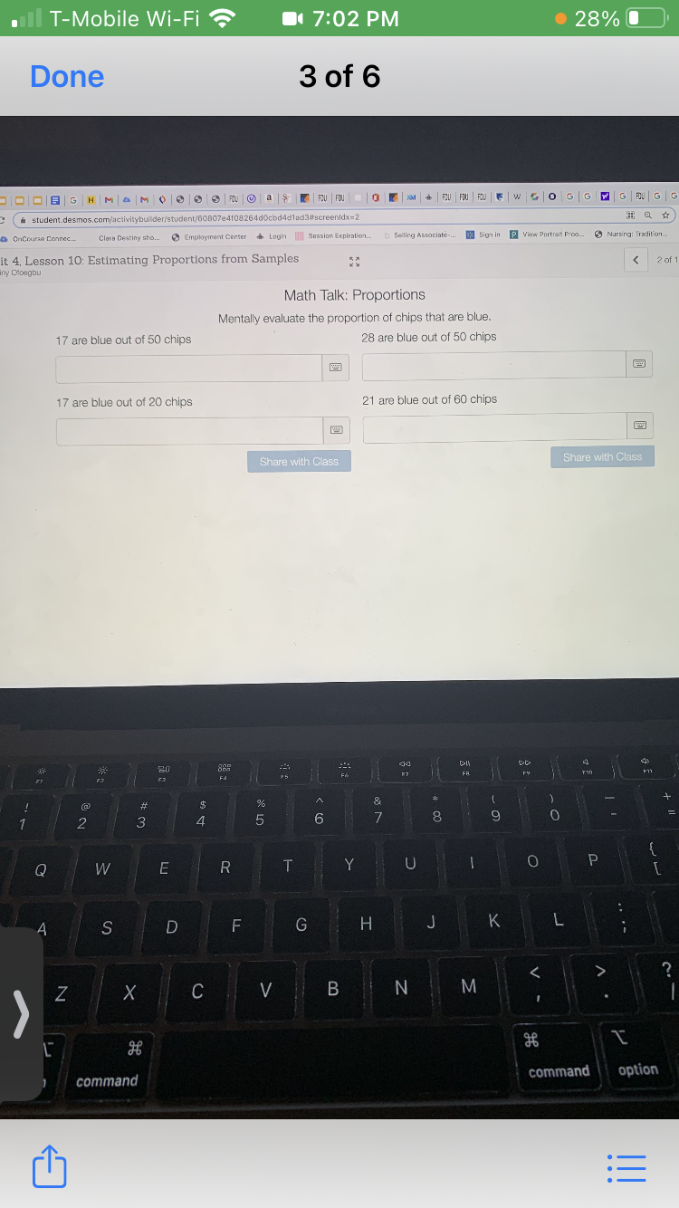T-Mobile Wi-Fi ?
1 7:02 PM
• 28% O
Done
3 of 6
FOU FOJ
G
G FDU G|G
DDDIBGHM a M
O e 0 S FOU O a
FOU FOU
i student.desmos.com/activitybuilder/student/6OB07e4f08264dOcbd4d1ad3#screenidx=2
6 OnCourse Connec.
O Employment Center a Login Session Expiration.
b Selling Associate-
E Sign in P View Portrait Pro.
O Nursing: Tradition..
Clara Destiny sho.
it 4, Lesson 10: Estimating Proportions from Samples
iny Otoegbu
2 of 1
Math Talk: Proportions
Mentally evaluate the proportion of chips that are blue.
17 are blue out of 50 chips
28 are blue out of 50 chips
17 are blue out of 20 chips
21 are blue out of 60 chips
Share with Class
Share with Class
FR
Fd
23
$
&
1
3
4
7
8.
9
{
Q
W
R
T
Y
S
F
H.
J
K
Z
C
V
B
>
command
option
command
