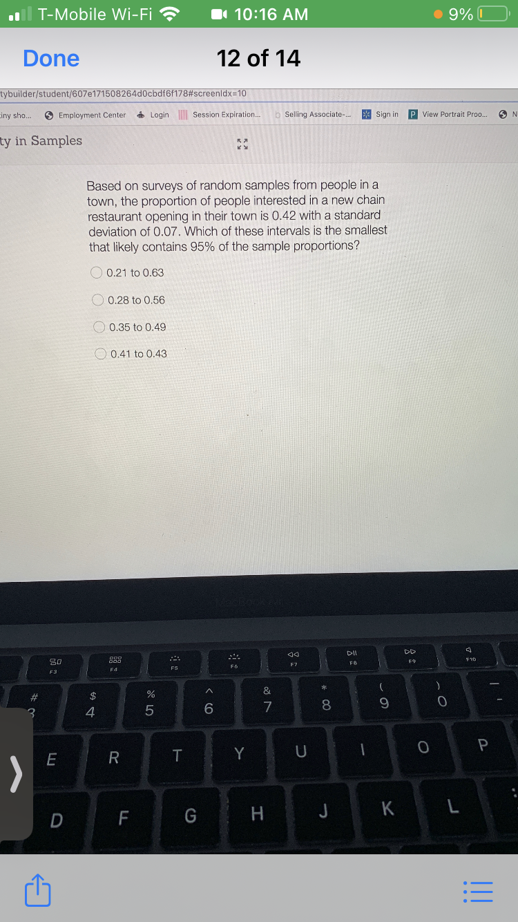 T-Mobile Wi-Fi ?
I 10:16 AM
• 9% I
Done
12 of 14
tybuilder/student/607e171508264d0cbdf6f178#screenldx=10
ciny sho..
O Employment Center
6 Login Session Expiration...
Selling Associate-..
* Sign in
P View Portrait Proo..
ty in Samples
Based on surveys of random samples from people in a
town, the proportion of people interested in a new chain
restaurant opening in their town is 0.42 with a standard
deviation of 0.07. Which of these intervals is the smallest
that likely contains 95% of the sample proportions?
O 0.21 to 0.63
O 0.28 to 0.56
O 0.35 to 0.49
O 0.41 to 0.43
DII
DD
吕口
FO
F4
FS
F3
$
%
6
7
9
4
T
Y
H.
J K
D
F
:三
* CO
23
