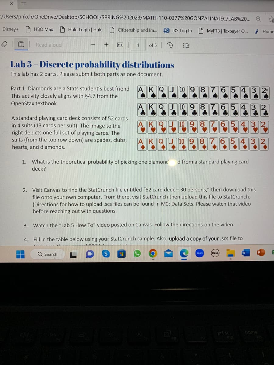 X
:/Users/pnkch/OneDrive/Desktop/SCHOOL/SPRING%202023/MATH-110-0377%20GONZALINAJEC/LAB%20... Q
Hulu Login | Hulu Citizenship and Im... IRS Log In MyFTB | Taxpayer O...
Disney+
T
HBO Max
Read aloud
+
++
Lab 5-Discrete probability distributions
This lab has 2 parts. Please submit both parts as one document.
Part 1: Diamonds are a Stats student's best friend
This activity closely aligns with §4.7 from the
OpenStax textbook
A standard playing card deck consists of 52 cards
in 4 suits (13 cards per suit). The image to the
right depicts one full set of playing cards. The
suits (from the top row down) are spades, clubs,
hearts, and diamonds.
1 of 5
Q Search
AKQJ 10 9 8
10 9 8
6
1. What is the theoretical probability of picking one diamond' d from a standard playing card
deck?
2. Visit Canvas to find the StatCrunch file entitled "52 card deck - 30 persons," then download this
file onto your own computer. From there, visit StatCrunch then upload this file to StatCrunch.
(Directions for how to upload .scs files can be found in MO: Data Sets. Please watch that video
before reaching out with questions.
3. Watch the "Lab 5 How To" video posted on Canvas. Follow the directions on the video.
4.
Fill in the table below using your StatCrunch sample. Also, upload a copy of your .scs file to
LODELI
Home
prt sc
CUBE
home
E