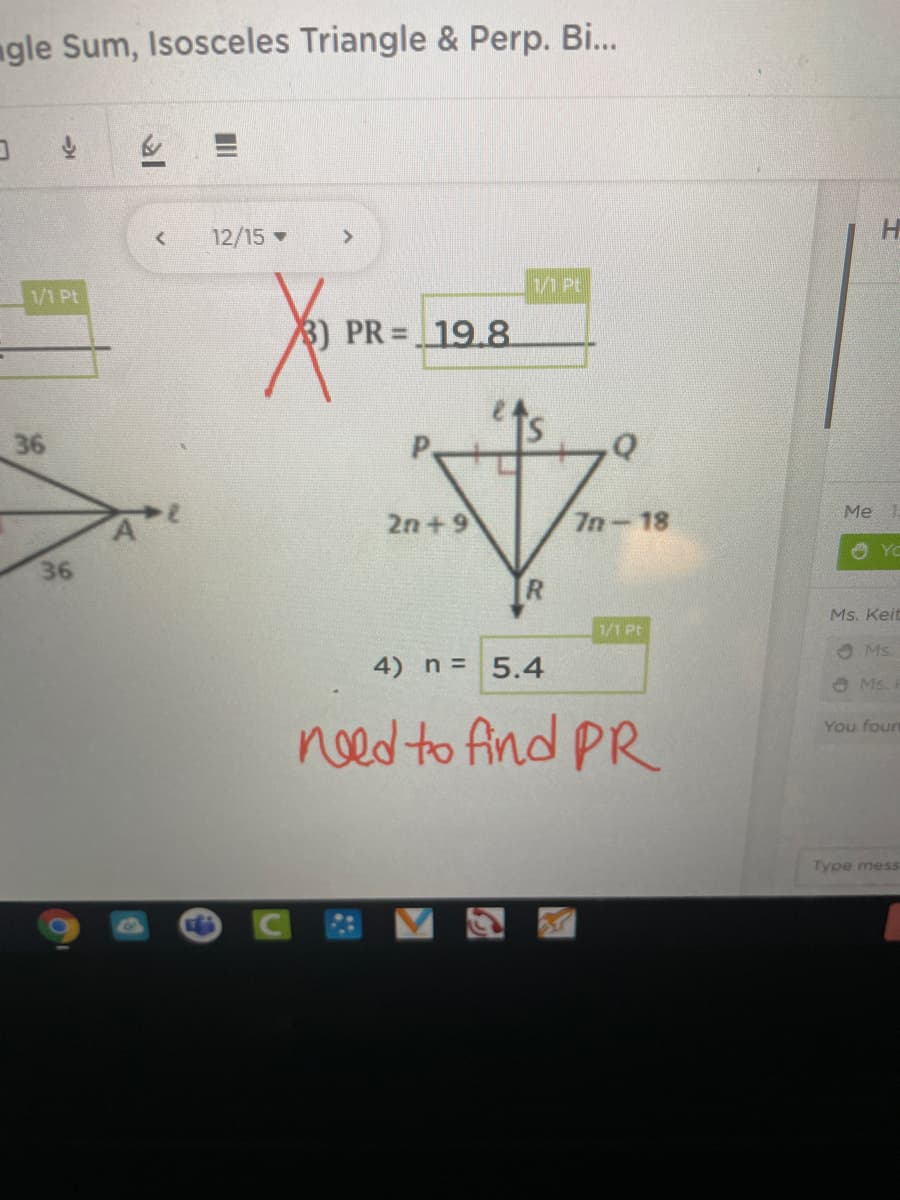 ngle Sum, Isosceles Triangle & Perp. B...
12/15
H
1/1Pt
1/1 Pt
3) PR 19.8
36
Me
2n + 9
7n-18
36
R.
Ms. Keit
1/1 Pt
Ms
4) n 5.4
O Ms.
need to find PR
You foun
Type mess
