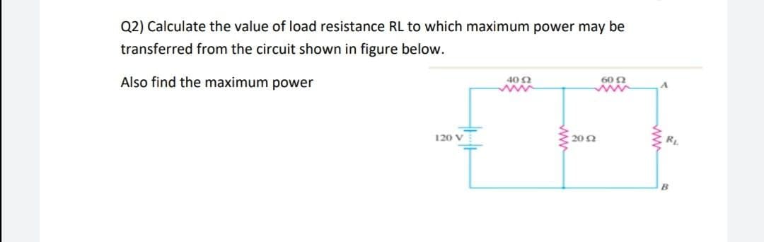 Q2) Calculate the value of load resistance RL to which maximum power may be
transferred from the circuit shown in figure below.
Also find the maximum power
40 2
60 2
ww
120 V
20 N
RL
B
