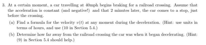 3. At a certain moment, a car travelling at 40mph begins braking for a railroad crossing. Assume that
the acceleration is constant (and negative!) and that 2 minutes later, the car comes to a stop, just
before the crossing.
(a) Find a formula for the velocity v(t) at any moment during the deceleration. (Hint: use units in
terms of hours, and use (10 in Section 5.4.)
(b) Determine how far away from the railroad crossing the car was when it began decelerating. (Hint:
(9) in Section 5.4 should help.)

