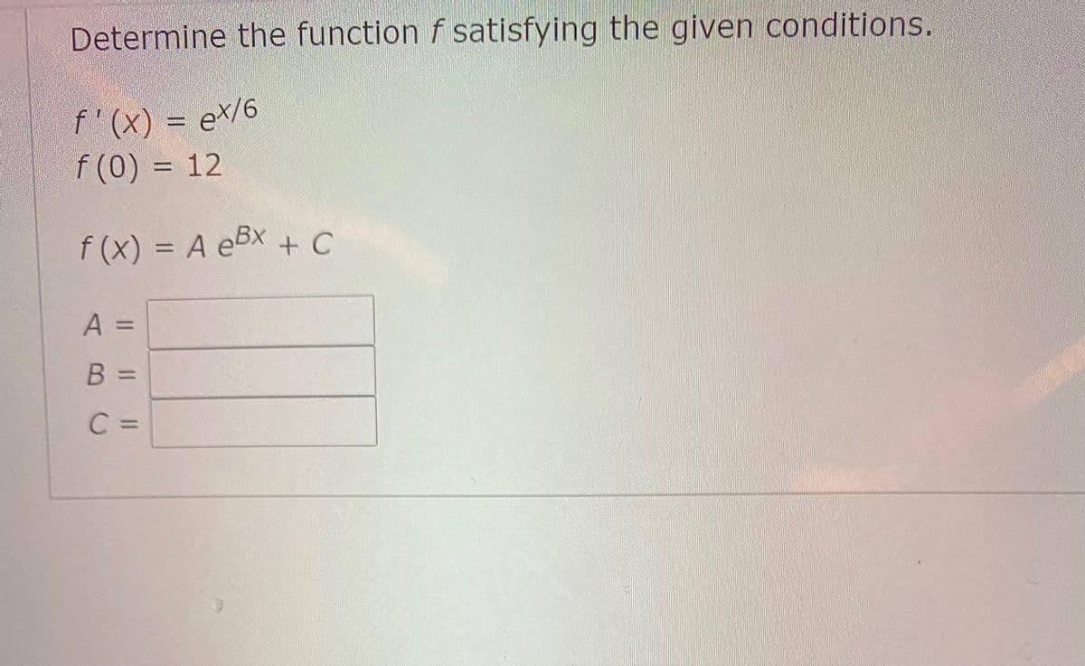 Determine the function f satisfying the given conditions.
f'(x) = e\/6
f (0) = 12
f (x) = A eBx + C
%3D
A =
B =
C =
