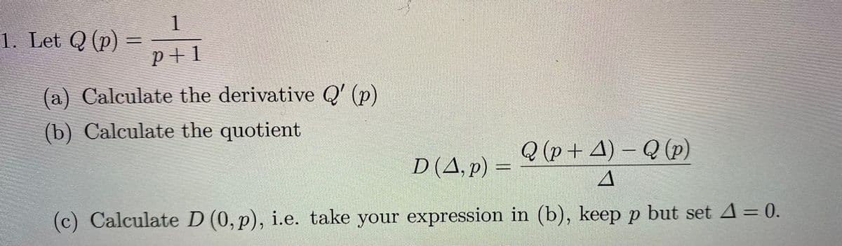 1
1. Let Q (p)
p+1
(a) Calculate the derivative Q' (p)
(b) Calculate the quotient
Q (p+ 4) – Q (p)
D(A, p) =
(c) Calculate D (0, p), i.e. take your expression in (b), keep p but setA=0.
