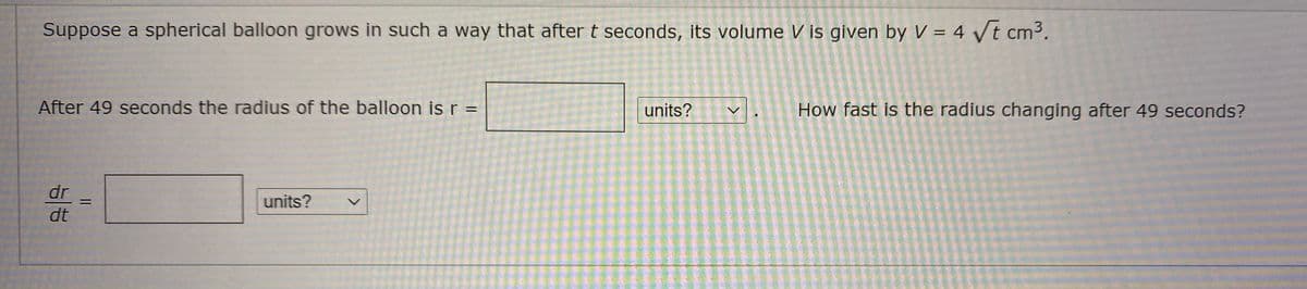 Suppose a spherical balloon grows in such a way that after t seconds, its volume V is given by V = 4 Vt cm3.
After 49 seconds the radius of the balloon is r =
units?
How fast is the radius changing after 49 seconds?
dr
units?
dt
