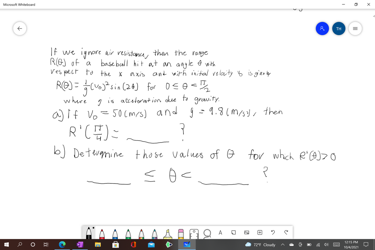 Microsoft Whiteboard
8.
TH
If we iynore air resistance, then the range
ROJ of 'a
ves pect to the X
base ball hit at an angle with
axis and with initial relocity o is given lby
RE) = (j°sin (24) for oso <
where 1 is atcelerat ion due to grawity.
a) if Vo =50cmrs) and ŷ = 9.8(m/s, then
sin (2@) for oso<%
b] Detevanine those values of o
for which R'COJ
12:15 PM
72°F Cloudy
10/4/2021
近
