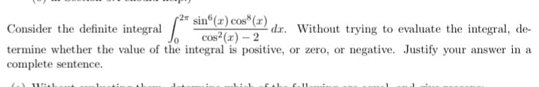 sin (x) cos (x)
cos²(r) – 2
termine whether the value of the integral is positive, or zero, or negative. Justify your answer in a
r2
Consider the definite integral
dx. Without trying to evaluate the integral, de-
complete sentence.
