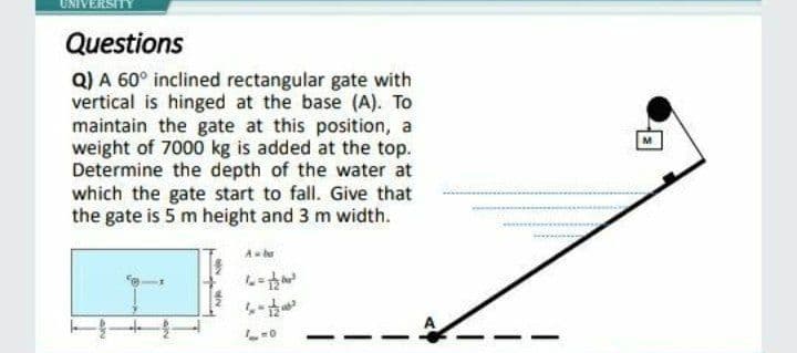 UNIVERSITY
Questions
Q) A 60° inclined rectangular gate with
vertical is hinged at the base (A). To
maintain the gate at this position, a
weight of 7000 kg is added at the top.
Determine the depth of the water at
which the gate start to fall. Give that
the gate is 5 m height and 3 m width.
M
A ba
