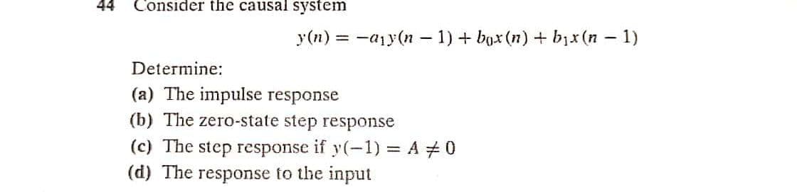 44
Consider the causal system
y(n) = -a1y(n – 1) + bax (n) + bịx (n – 1)
Determine:
(a) The impulse response
(b) The zero-state step response
(c) The step response if y(-1) = A #0
(d) The response to the input
