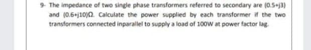 9- The impedance of two single phase transformers referred to secondary are (0.5+j3)
and (0.6+j10)0. Calculate the power supplied by each transformer if the two
transformers connected inparallel to supply a load of 100W at power factor lag.
