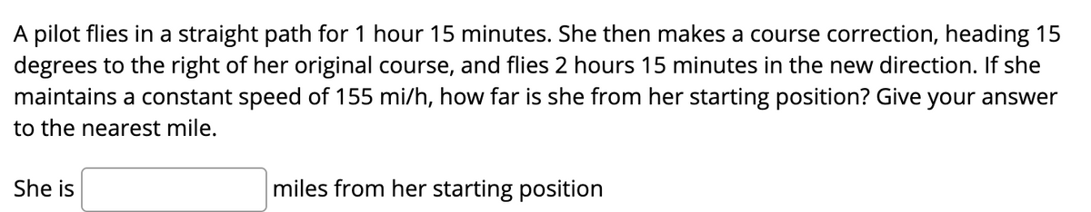 A pilot flies in a straight path for 1 hour 15 minutes. She then makes a course correction, heading 15
degrees to the right of her original course, and flies 2 hours 15 minutes in the new direction. If she
maintains a constant speed of 155 mi/h, how far is she from her starting position? Give your answer
to the nearest mile.
She is
miles from her starting position
