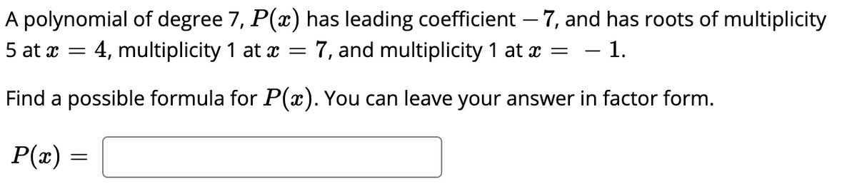 A polynomial of degree 7, P(x) has leading coefficient – 7, and has roots of multiplicity
5 at x = 4, multiplicity 1 at x = 7, and multiplicity 1 at x =
- 1.
Find a possible formula for P(x). You can leave your answer in factor form.
P(x)
