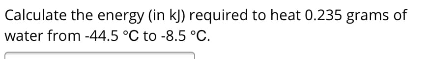 Calculate the energy (in kJ) required to heat 0.235 grams of
water from -44.5 °C to -8.5 °C.
