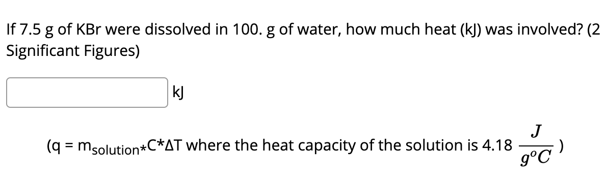 If 7.5 g of KBr were dissolved in 100. g of water, how much heat (kJ) was involved? (2
Significant Figures)
kJ
J
(q = msolution*C*AT where the heat capacity of the solution is 4.18
g°C
