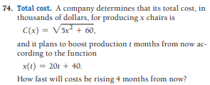 74. Total cost. A company determines that its total cost, in
thousands of dollars, for producing x chairs is
C(x) = V5x + 60,
and it plans to boost production t months from now ac-
cording to the function
x(t) = 20t + 40.
How fast will costs be rising 4 months from now?
