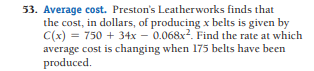 53. Average cost. Preston's Leatherworks finds that
the cost, in dollars, of producing x belts is given by
C(x) = 750 + 34x – 0.068x2. Find the rate at which
average cost is changing when 175 belts have been
produced.
