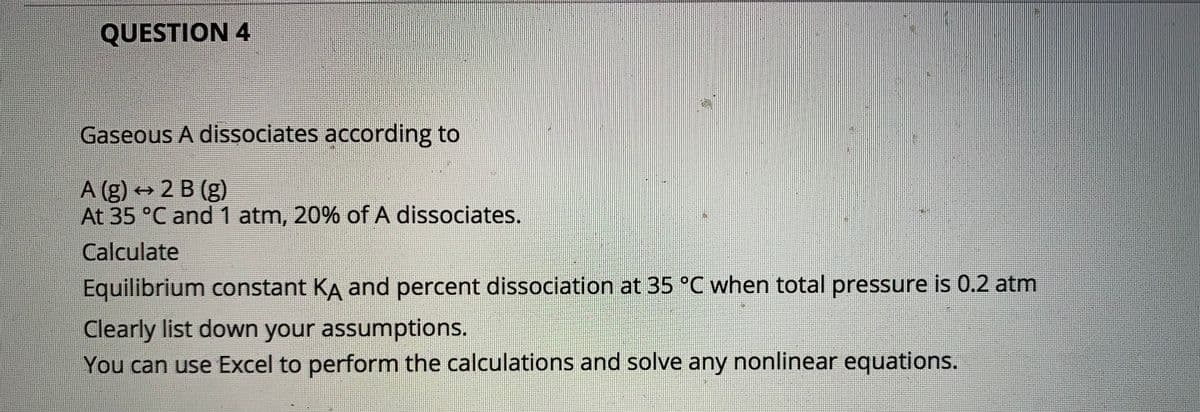 QUESTION 4
Gaseous A dissociates according to
A (g) 2 B (g)
At 35 °C and 1 atm, 20% of A dissociates.
Calculate
Equilibrium constant KA and percent dissociation at 35 °C when total pressure is 0.2 atm
Clearly list down your assumptions.
You can use Excel to perform the calculations and solve any nonlinear equations.
