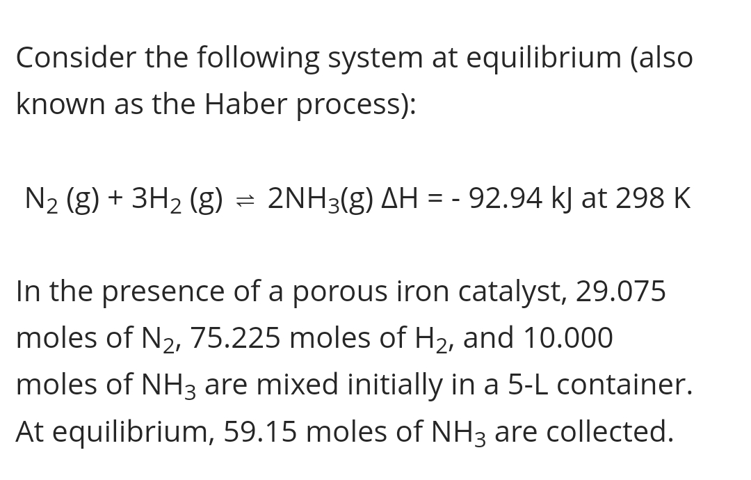 Consider the following system at equilibrium (also
known as the Haber process):
N2 (g) + 3H2 (g) = 2NH3(g) AH = - 92.94 kJ at 298 K
In the presence of a porous iron catalyst, 29.075
moles of N2, 75.225 moles of H2, and 10.000
moles of NH3 are mixed initially in a 5-L container.
At equilibrium, 59.15 moles of NH3 are collected.
