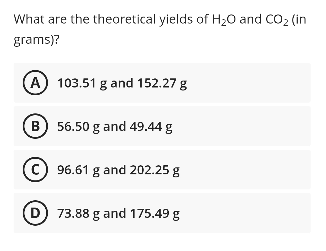 What are the theoretical yields of H20 and CO2 (in
grams)?
A
103.51 g and 152.27 g
В
56.50 g and 49.44 g
C) 96.61 g and 202.25 g
D) 73.88 g and 175.49 g
