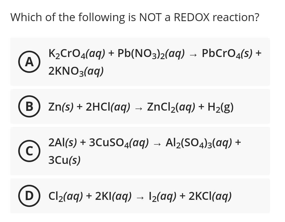 Which of the following is NOT a REDOX reaction?
K2CrO4(aq) + Pb(NO3)2(aq) → PbCrO4(s) +
A
2KNO3 (αq)
B) Zn(s) + 2HC(aq)
ZnCl2(aq) + H2(g)
2Al(s) + 3CUSO4(aq) → Al2(SO4)3(aq) +
3Cu(s)
D
Cl2(aq) + 2KI(aq) → 12(aq) + 2KCI(aq)
