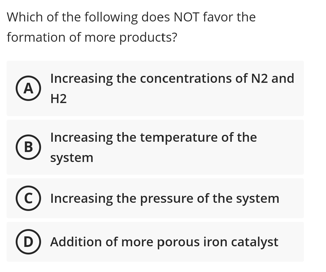 Which of the following does NOT favor the
formation of more products?
Increasing the concentrations of N2 and
A
Н2
Increasing the temperature of the
system
C) Increasing the pressure of the system
D) Addition of more porous iron catalyst
