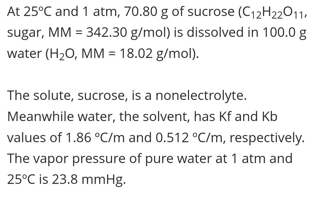 At 25°C and 1 atm, 70.80 g of sucrose (C12H22011,
sugar, MM = 342.30 g/mol) is dissolved in 100.0 g
water (H20, MM = 18.02 g/mol).
The solute, sucrose, is a nonelectrolyte.
Meanwhile water, the solvent, has Kf and Kb
values of 1.86 °C/m and 0.512 °C/m, respectively.
The vapor pressure of pure water at 1 atm and
25°C is 23.8 mmHg.
