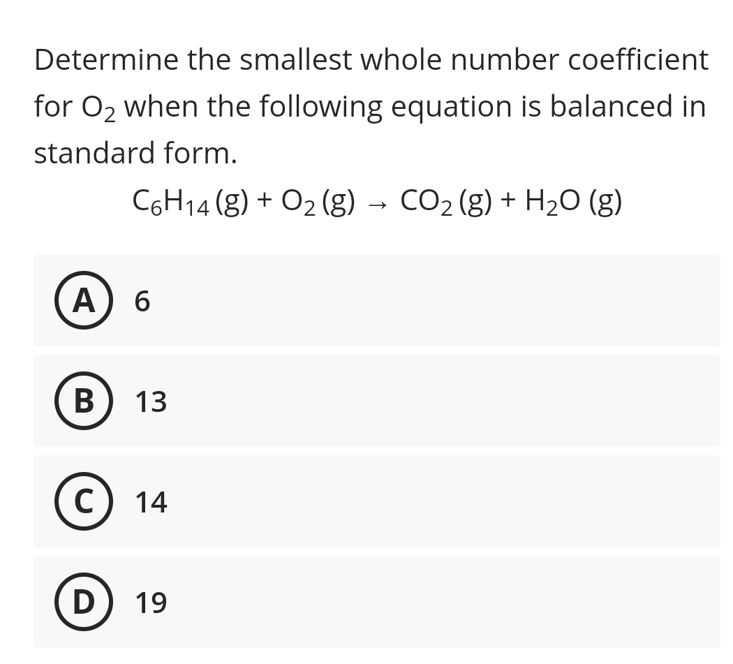 Determine the smallest whole number coefficient
for O2 when the following equation is balanced in
standard form.
C6H14 (g) + O2 (g)
CO2 (g) + H20 (g)
A 6
13
C
14
D
19
