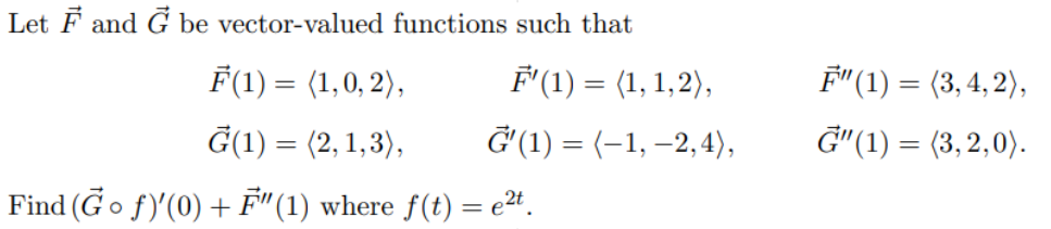 Let F and G be vector-valued functions such that
F(1) = (1,0, 2),
Ģ(1) = (2,1,3),
Find (Go ƒ)'(0) + F"(1) where ƒ(t) = e²t.
F'(1) = (1, 1,2),
G'(1) = (-1, -2,4),
F" (1) = (3, 4,2),
G"(1) = (3,2,0).
