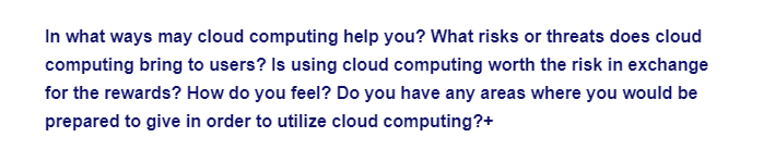 In what ways may cloud computing help you? What risks or threats does cloud
computing bring to users? Is using cloud computing worth the risk in exchange
for the rewards? How do you feel? Do you have any areas where you would be
prepared to give in order to utilize cloud computing?+