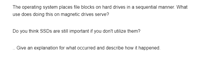 The operating system places file blocks on hard drives in a sequential manner. What
use does doing this on magnetic drives serve?
Do you think SSDs are still important if you don't utilize them?
Give an explanation for what occurred and describe how it happened.