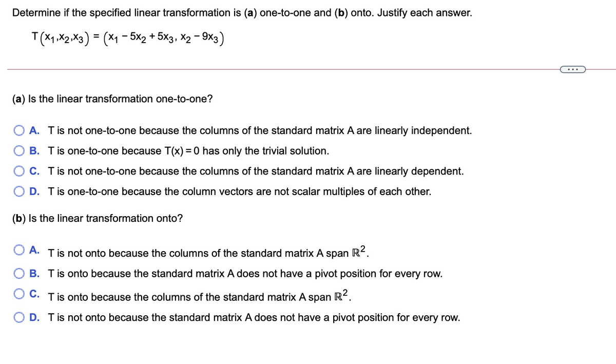 Determine if the specified linear transformation is (a) one-to-one and (b) onto. Justify each answer.
T(X1,X2 .X3) = (x1 - 5x2 + 5×3, X2 - 9x3)
...
(a) Is the linear transformation one-to-one?
A. Tis not one-to-one because the columns of the standard matrix A are linearly independent.
B. Tis one-to-one because T(x) = 0 has only the trivial solution.
O C. Tis not one-to-one because the columns of the standard matrix A are linearly dependent.
O D. Tis one-to-one because the column vectors are not scalar multiples of each other.
(b) Is the linear transformation onto?
O A. Tis not onto because the columns of the standard matrix A
R2.
span
O B. Tis onto because the standard matrix A does not have a pivot position for every row.
O C. Tis onto because the columns of the standard matrix A span R2.
D. Tis not onto because the standard matrix A does not have a pivot position for every row.
