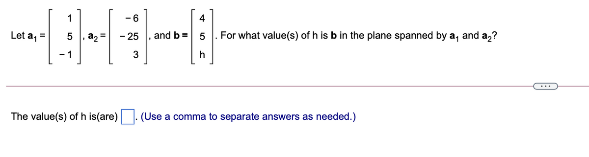 1
- 6
4
Let a1
a, =
- 25
and b =
5
For what value(s) of h is b in the plane spanned by a,
and a2?
- 1
3
h
The value(s) of h is(are) . (Use a comma to separate answers as needed.)
