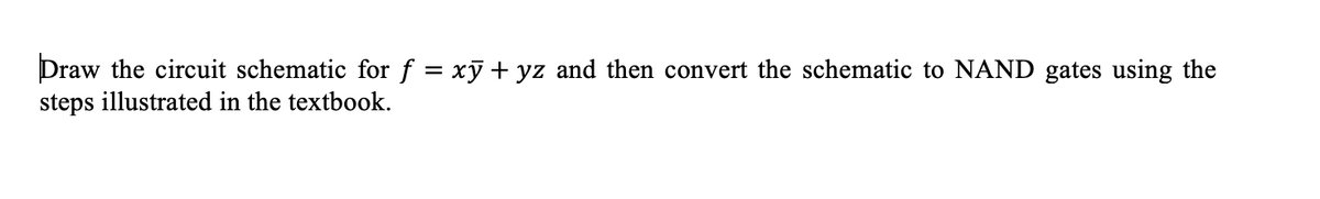 Draw the circuit schematic for f = xỹ + yz and then convert the schematic to NAND gates using the
steps illustrated in the textbook.
