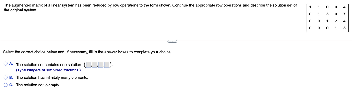 The augmented matrix of a linear system has been reduced by row operations to the form shown. Continue the appropriate row operations and describe the solution set of
the original system.
1 - 1
- 4
1
- 3
0 - 7
1
- 2
4
0 0 1
...
Select the correct choice below and, if necessary, fill in the answer boxes to complete your choice.
O A. The solution set contains one solution: ( D.
(Type integers or simplified fractions.)
B. The solution has infinitely many elements.
C. The solution set is empty.
