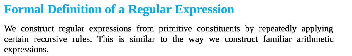 Formal Definition of a Regular Expression
We construct regular expressions from primitive constituents by repeatedly applying
certain recursive rules. This is similar to the way we construct familiar arithmetic
expressions.
