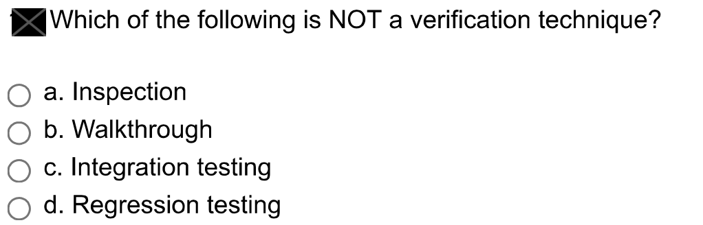 Which of the following is NOT a verification technique?
O a. Inspection
b. Walkthrough
O c. Integration testing
O d. Regression testing