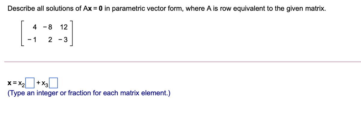Describe all solutions of Ax = 0 in parametric vector form, where A is row equivalent to the given matrix.
4
- 8
12
- 1
2 - 3
x= X2
+ X3
(Type an integer or fraction for each matrix element.)
