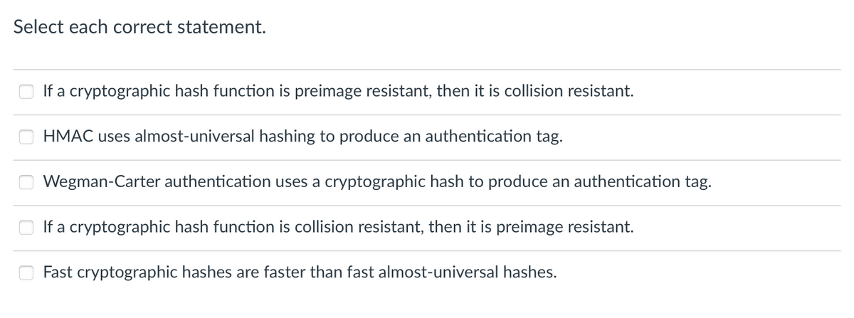 Select each correct statement.
If a cryptographic hash function is preimage resistant, then it is collision resistant.
HMAC uses almost-universal hashing to produce an authentication tag.
Wegman-Carter authentication uses a cryptographic hash to produce an authentication tag.
If a cryptographic hash function is collision resistant, then it is preimage resistant.
Fast cryptographic hashes are faster than fast almost-universal hashes.
