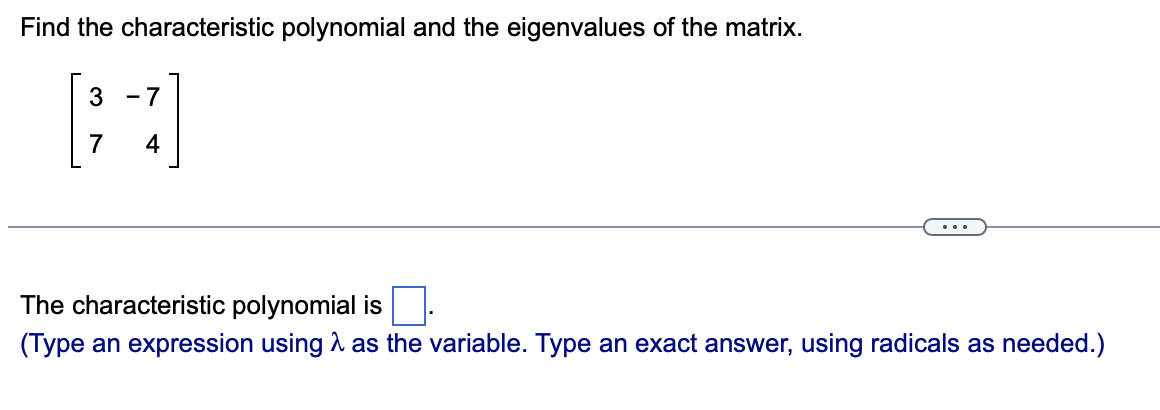 Find the characteristic polynomial and the eigenvalues of the matrix.
3
- 7
7
4
...
The characteristic polynomial is
(Type an expression using A as the variable. Type an exact answer, using radicals as needed.)
