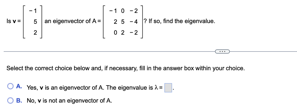 - 1
- 1 0 - 2
Is v =
an eigenvector of A =
2 5 -4 ? If so, find the eigenvalue.
0 2 - 2
Select the correct choice below and, if necessary, fill in the answer box within your choice.
O A. Yes, v is an eigenvector of A. The eigenvalue is A =
B. No, v is not an eigenvector of A.
LO
