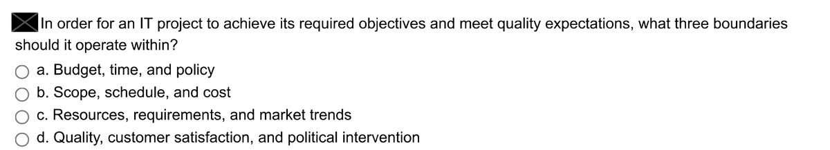 In order for an IT project to achieve its required objectives and meet quality expectations, what three boundaries
should it operate within?
a. Budget, time, and policy
b. Scope, schedule, and cost
c. Resources, requirements, and market trends
d. Quality, customer satisfaction, and political intervention